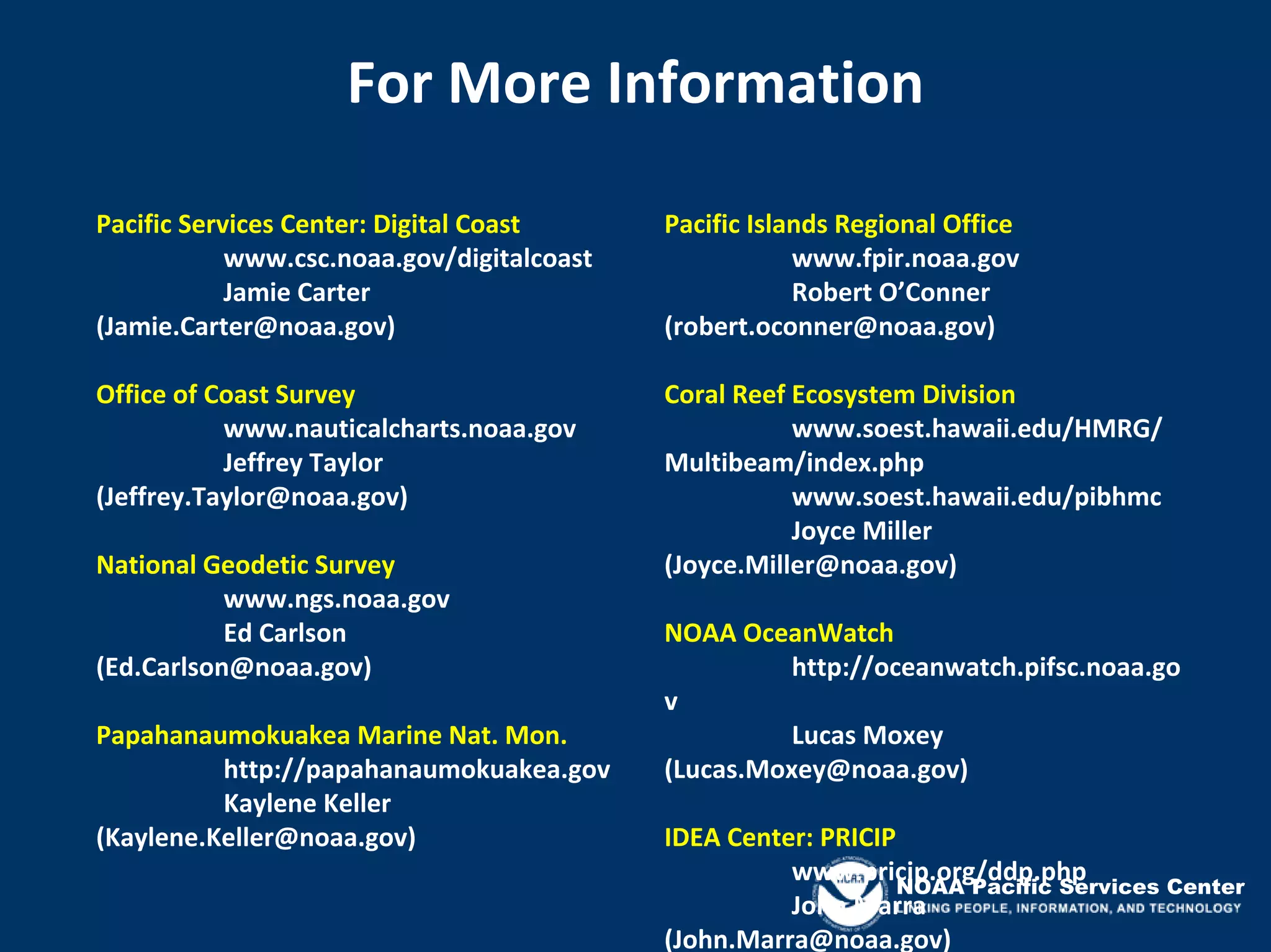 For More Information

Pacific Services Center: Digital Coast      Pacific Islands Regional Office
            www.csc.noaa.gov/digitalcoast               www.fpir.noaa.gov
            Jamie Carter                                Robert O’Conner 
(Jamie.Carter@noaa.gov)                     (robert.oconner@noaa.gov)

Office of Coast Survey                      Coral Reef Ecosystem Division
           www.nauticalcharts.noaa.gov                 www.soest.hawaii.edu/HMRG/
           Jeffrey Taylor                   Multibeam/index.php
(Jeffrey.Taylor@noaa.gov)                              www.soest.hawaii.edu/pibhmc
                                                       Joyce Miller 
National Geodetic Survey                    (Joyce.Miller@noaa.gov)
           www.ngs.noaa.gov
           Ed Carlson                       NOAA OceanWatch
(Ed.Carlson@noaa.gov)                                 http://oceanwatch.pifsc.noaa.go
                                            v
Papahanaumokuakea Marine Nat. Mon.                    Lucas Moxey
          http://papahanaumokuakea.gov      (Lucas.Moxey@noaa.gov)
          Kaylene Keller 
(Kaylene.Keller@noaa.gov)                   IDEA Center: PRICIP
                                                      www.pricip.org/ddp.php
                                                                NOAA Pacific Services Center
                                                      John Marra
                                            (John.Marra@noaa.gov)
 