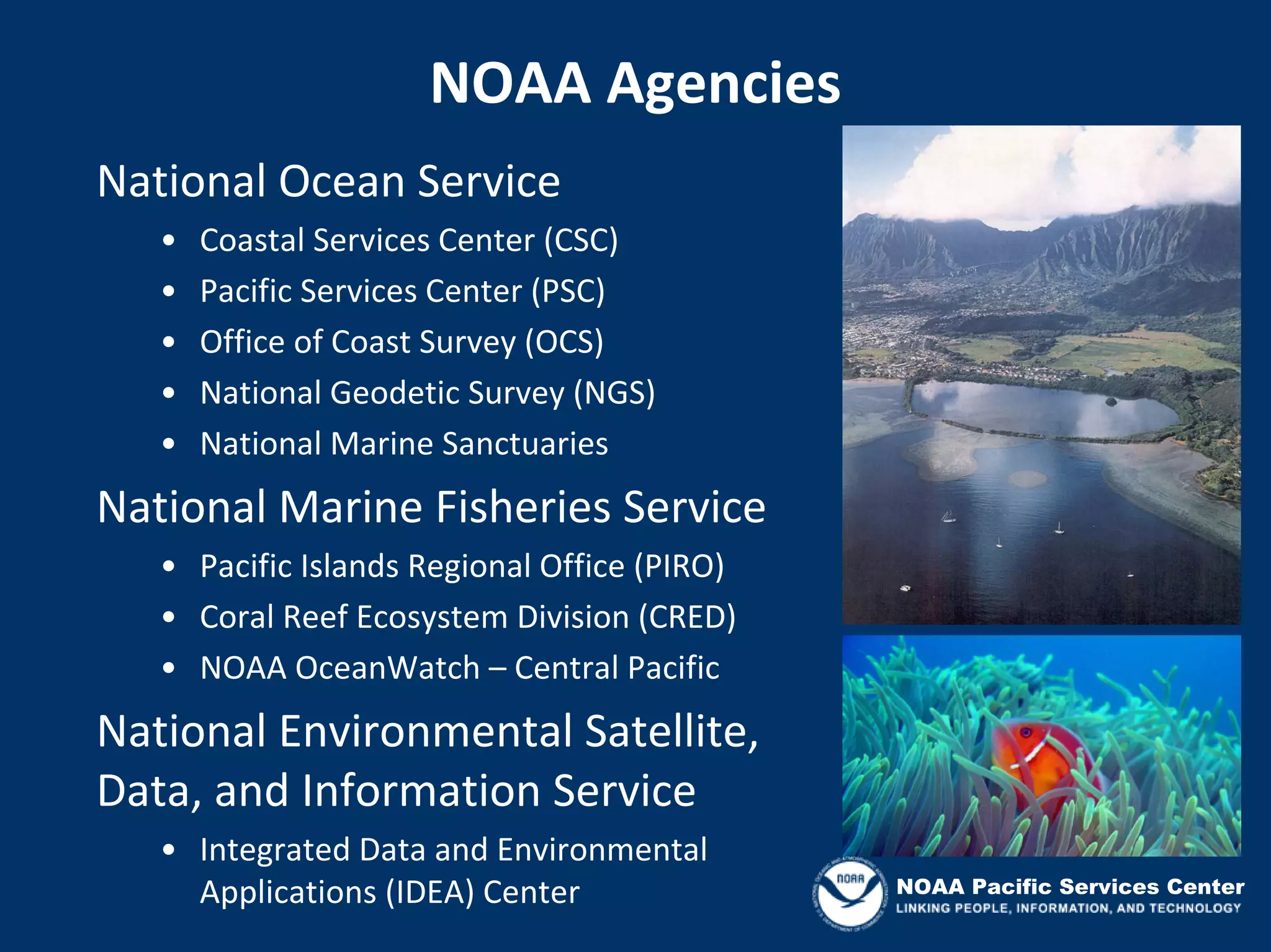 NOAA Agencies
National Ocean Service
   •   Coastal Services Center (CSC)
   •   Pacific Services Center (PSC)
   •   Office of Coast Survey (OCS)
   •   National Geodetic Survey (NGS)
   •   National Marine Sanctuaries
National Marine Fisheries Service
   • Pacific Islands Regional Office (PIRO)
   • Coral Reef Ecosystem Division (CRED)
   • NOAA OceanWatch – Central Pacific
National Environmental Satellite, 
Data, and Information Service
   • Integrated Data and Environmental 
     Applications (IDEA) Center               NOAA Pacific Services Center
 