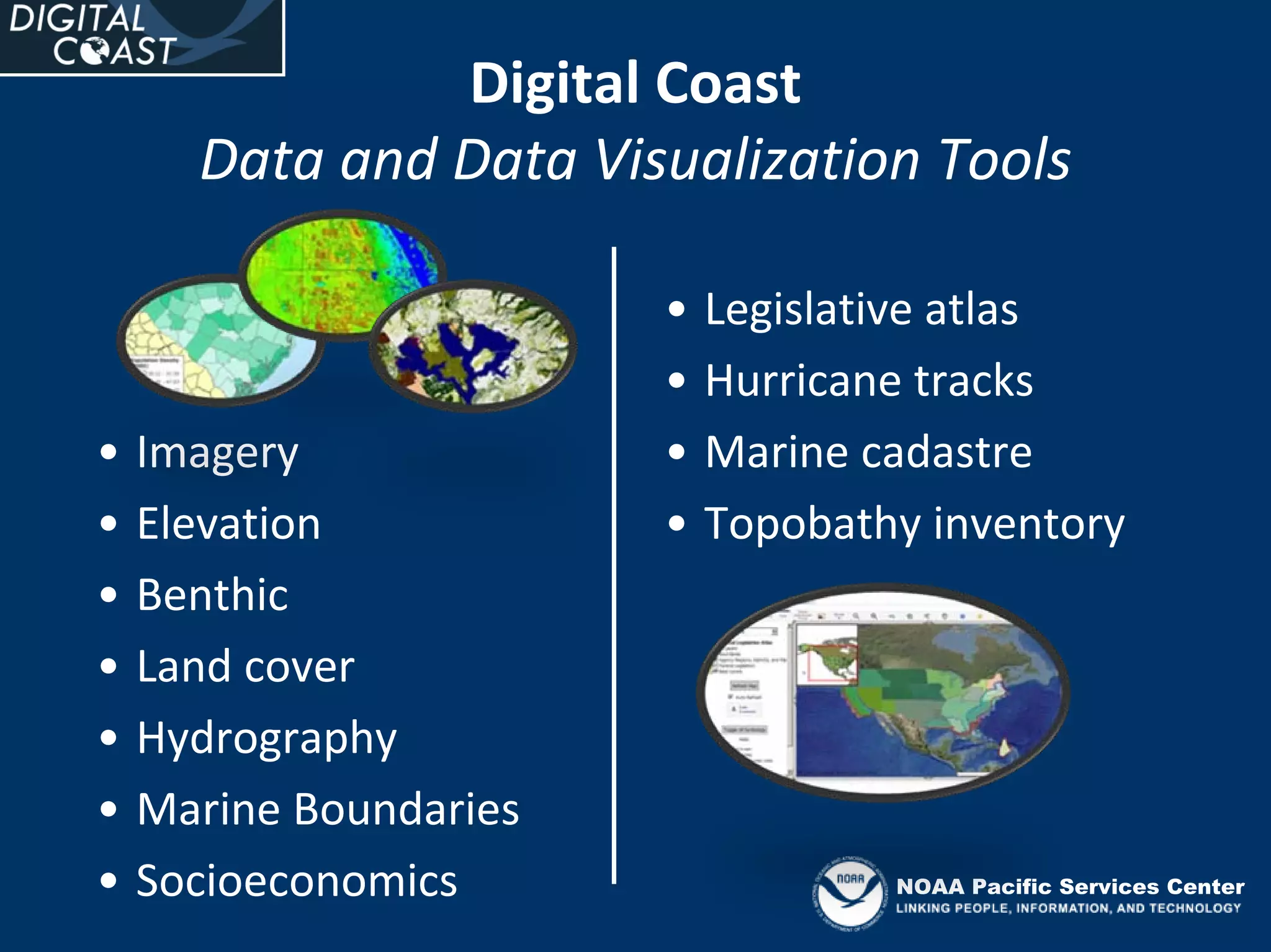 Digital Coast
      Data and Data Visualization Tools

                         •   Legislative atlas
                         •   Hurricane tracks
•   Imagery              •   Marine cadastre
•   Elevation            •   Topobathy inventory
•   Benthic
•   Land cover
•   Hydrography
•   Marine Boundaries 
•   Socioeconomics                   NOAA Pacific Services Center
 