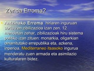 Zer da Erroma?Zer da Erroma?
• Antzinako ErromaAntzinako Erroma   hiriaren inguruan  hiriaren inguruan
sortu zen zibilizazioa izan zen. 12sortu zen zibilizazioa izan zen. 12
mendetan zehar, zibilizazioak hiru sistemamendetan zehar, zibilizazioak hiru sistema
politiko izan zituen: monarkia, oligarkianpolitiko izan zituen: monarkia, oligarkian
oinarritutako errepublika eta, azkena,oinarritutako errepublika eta, azkena,
inperioa. inperioa. Mediterraneo itsasokoMediterraneo itsasoko ingurua ingurua
menderatu zuen armada eta asimilaziomenderatu zuen armada eta asimilazio
kulturalaren bidez.kulturalaren bidez.
 