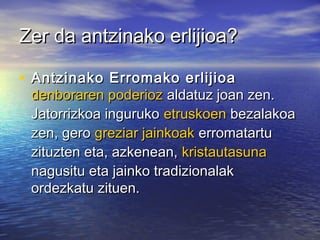 Zer da antzinako erlijioa?Zer da antzinako erlijioa?
• Antzinako Erromako erlijioaAntzinako Erromako erlijioa
denboraren poderiozdenboraren poderioz aldatuz joan zen.aldatuz joan zen.
Jatorrizkoa ingurukoJatorrizkoa inguruko etruskoenetruskoen bezalakoabezalakoa
zen, gerozen, gero greziar jainkoakgreziar jainkoak erromatartuerromatartu
zituzten eta, azkenean,zituzten eta, azkenean, kristautasunakristautasuna
nagusitu eta jainko tradizionalaknagusitu eta jainko tradizionalak
ordezkatu zituen.ordezkatu zituen.
 
