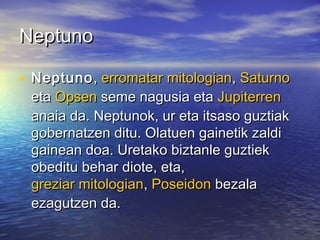 NeptunoNeptuno
• NeptunoNeptuno,, erromatar mitologianerromatar mitologian,, SaturnoSaturno
etaeta OpsenOpsen seme nagusia etaseme nagusia eta JupiterrenJupiterren
anaia da. Neptunok, ur eta itsaso guztiakanaia da. Neptunok, ur eta itsaso guztiak
gobernatzen ditu. Olatuen gainetik zaldigobernatzen ditu. Olatuen gainetik zaldi
gainean doa. Uretako biztanle guztiekgainean doa. Uretako biztanle guztiek
obeditu behar diote, eta,obeditu behar diote, eta,
greziar mitologiangreziar mitologian,, PoseidonPoseidon bezalabezala
ezagutzen da.ezagutzen da.
 