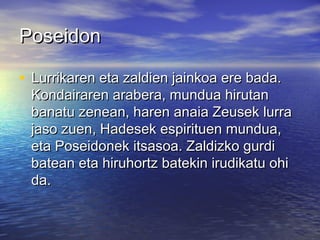 PoseidonPoseidon
• Lurrikaren eta zaldien jainkoa ere bada.Lurrikaren eta zaldien jainkoa ere bada.
Kondairaren arabera, mundua hirutanKondairaren arabera, mundua hirutan
banatu zenean, haren anaia Zeusek lurrabanatu zenean, haren anaia Zeusek lurra
jaso zuen, Hadesek espirituen mundua,jaso zuen, Hadesek espirituen mundua,
eta Poseidonek itsasoa. Zaldizko gurdieta Poseidonek itsasoa. Zaldizko gurdi
batean eta hiruhortz batekin irudikatu ohibatean eta hiruhortz batekin irudikatu ohi
da.da.
 