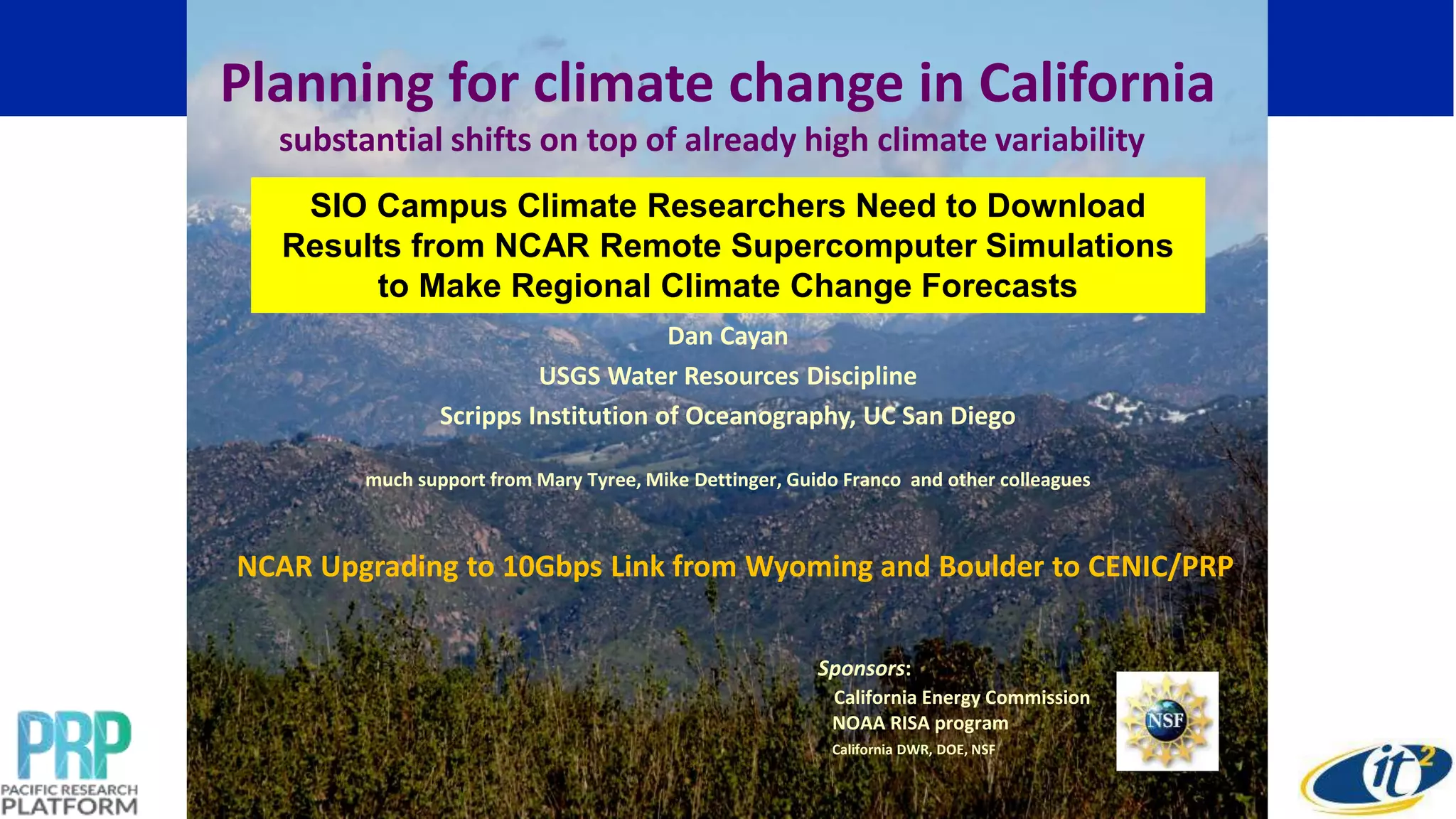 Dan Cayan
USGS Water Resources Discipline
Scripps Institution of Oceanography, UC San Diego
much support from Mary Tyree, Mike Dettinger, Guido Franco and other colleagues
Sponsors:
California Energy Commission
NOAA RISA program
California DWR, DOE, NSF
Planning for climate change in California
substantial shifts on top of already high climate variability
SIO Campus Climate Researchers Need to Download
Results from NCAR Remote Supercomputer Simulations
to Make Regional Climate Change Forecasts
NCAR Upgrading to 10Gbps Link from Wyoming and Boulder to CENIC/PRP
 