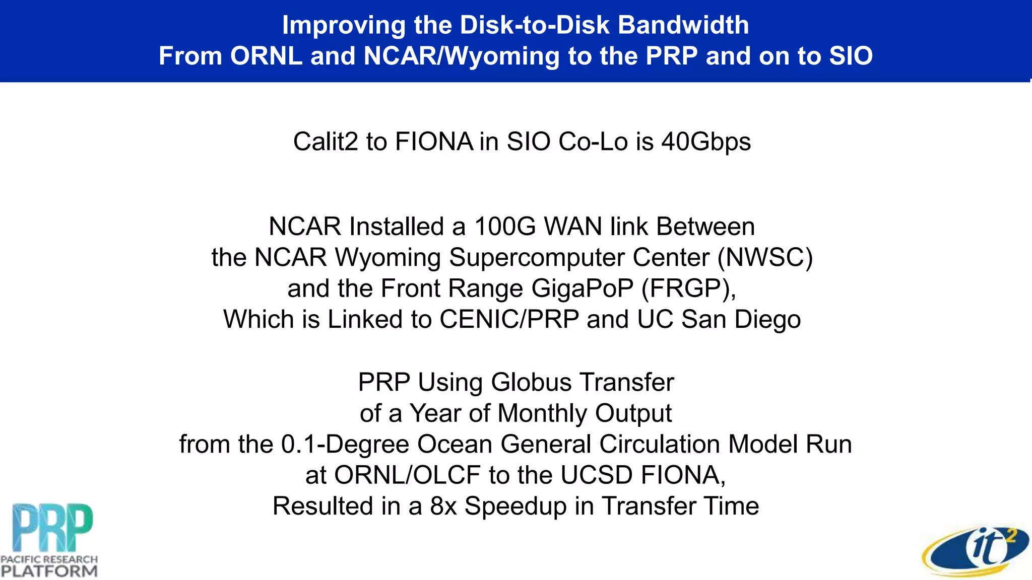 Improving the Disk-to-Disk Bandwidth
From ORNL and NCAR/Wyoming to the PRP and on to SIO
Calit2 to FIONA in SIO Co-Lo is 40Gbps
NCAR Installed a 100G WAN link Between
the NCAR Wyoming Supercomputer Center (NWSC)
and the Front Range GigaPoP (FRGP),
Which is Linked to CENIC/PRP and UC San Diego
PRP Using Globus Transfer
of a Year of Monthly Output
from the 0.1-Degree Ocean General Circulation Model Run
at ORNL/OLCF to the UCSD FIONA,
Resulted in a 8x Speedup in Transfer Time
 