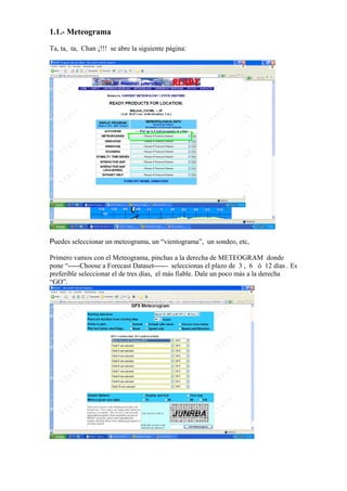 1.1.- Meteograma
Ta, ta, ta, Chan ¡!!! se abre la siguiente página:




Puedes seleccionar un meteograma, un “vientograma”, un sondeo, etc,

Primero vamos con el Meteograma, pinchas a la derecha de METEOGRAM donde
pone “-----Choose a Forecast Dataset------ seleccionas el plazo de 3 , 6 ó 12 días . Es
preferible seleccionar el de tres días, el más fiable. Dale un poco más a la derecha
“GO”.
 