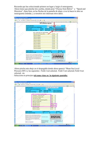 Recuerda que has seleccionado primero un lugar y luego el meteograma.
Ahora tienes que pinchar dos casillas, donde pone “Choose from Below” y “Speed and
Direction”, fijate bien, en las flechas de la pantalla de abajo, si no lo haces te abre un
meteograma estándar, y a nosotros nos interesan otros datos.




Ahora pincha más abajo en el despegable donde ahora aparece “Mean Sea Level
Pressure (SFC) y las siguientes : Field 2 not selected, Field 3 not selected, Field 4 not
selected, etc
Selecciona en principio tal como viene en la siguiente pantalla:
 
