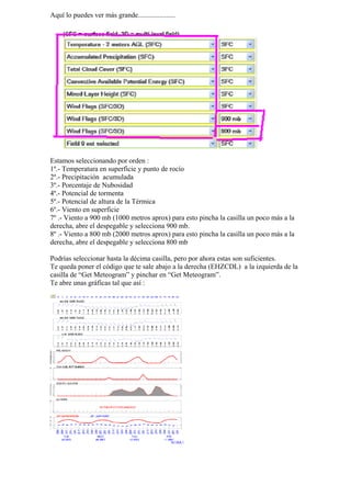 Aquí lo puedes ver más grande.....................




Estamos seleccionando por orden :
1º.- Temperatura en superficie y punto de rocío
2º.- Precipitación acumulada
3º.- Porcentaje de Nubosidad
4º.- Potencial de tormenta
5º.- Potencial de altura de la Térmica
6º.- Viento en superficie
7º .- Viento a 900 mb (1000 metros aprox) para esto pincha la casilla un poco más a la
derecha, abre el despegable y selecciona 900 mb.
8º .- Viento a 800 mb (2000 metros aprox) para esto pincha la casilla un poco más a la
derecha, abre el despegable y selecciona 800 mb

Podrías seleccionar hasta la décima casilla, pero por ahora estas son suficientes.
Te queda poner el código que te sale abajo a la derecha (EHZCDL) a la izquierda de la
casilla de “Get Meteogram” y pinchar en “Get Meteogram”.
Te abre unas gráficas tal que así :
 