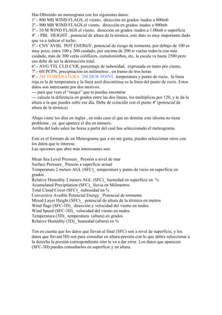 Has Obtenido un meteograna con los siguientes datos:
1º.- 800 MB WIND FLAGS, el viento, dirección en grados /nudos a 800mb
2º.- 900 MB WIND FLAGS el viento, dirección en grados /nudos a 900mb
3º.- 10 M WIND FLAGS el viento, dirección en grados /nudos a 1.00mb o superficie
4º .- PBL HEIGHT , potencial de altura de la térmica, este dato es muy importante dado
que va a indicar el techo.
5º.- CNV AVBL POT ENERGY, potencial de riesgo de tormenta, por debajo de 100 es
muy poco, entre 100 y 200 cuidado, por encima de 200 si vuelas todavía con más
cuidado, más de 300 verás coliflores, cumulonimbos, etc, la escala va hasta 2500 pero
eso debe de ser la destrucción total.
6º.- AVG TTL CLD CVR, porcentaje de nubosidad, expresada en tanto por ciento,
7º.- 6H PCPN, precipitación en milímetros , en tramo de tres horas
8º.- 2M TEMPERATURA 2M DEW POINT, temperatura y punto de rocío, la línea
roja es la de temperatura y la línea azul discontinua es la línea del punto de rocio. Estos
datos son interesante por dos motivos:
--- para que veas el “rasqui” que te puedas encontrar
--- calcula la diferencia en grados entre las dos líneas, los multiplicas por 120, y te da la
altura a la que puedes subir ese día. Debe de coincidir con el punto 4º (potencial de
altura de la térmica)

Abajo viene los días en ingles , en todo caso el que no domine este idioma no tiene
problema , ya que aparece el día en número.
Arriba del todo salen las horas a partir del cual has seleccionado el meteograma.

Este es el formato de un Meteograma que a mi me gusta, puedes seleccionar otros con
los datos que te interese.
Las opciones que abre más interesantes son:

Mean Sea Level Pressure_ Presión a nivel de mar
Surface Pressure_ Presión a superficie actual
Temperature 2 meters AGL (SFC)_ temperatura y punto de rocio en superficie en
grados
Relative Humidity 2 meters AGL (SFC)_ humedad en superficie en %
Acumulated Precipitation (SFC)_ lluvia en Milímetros
Total Cloud Cover (SFC)_ nubosidad en %
Convective Avaible Potencial Energy_ Potencial de tormenta
Mixed Layer Height (SFC)_ potencial de altura de la térmica en metros
Wind flags (SFC-3D)_ dirección y velocidad del viento en nudos
Wind Speed (SFC-3D)_ velocidad del viento en nudos
Temperatura (3D)_ temperatura (altura) en grados
Relative Humidity (3D)_ humedad (altura) en %

Ten en cuenta que los datos que llevan al final (SFC) son a nivel de superficie, y los
datos que llevan(3D) son para consultar en altura-presión con lo que debes seleccionar a
la derecha la presión correspondiente sino te va a dar error. Los datos que aparecen
(SFC-3D) puedes consultarlos en superficie y en altura.
 