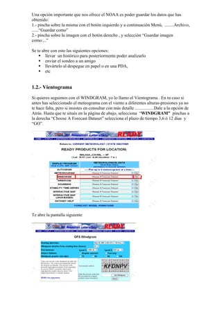 Una opción importante que nos ofrece el NOAA es poder guardar los datos que has
obtenido:
1.- pincha sobre la misma con el botón izquierdo y a continuación Menú, ........Archivo,
......“Guardar como”
2.- pincha sobre la imagen con el botón derecho , y selección “Guardar imagen
como....”

Se te abre con esto las siguientes opciones:
        llevar un histórico para posteriormente poder analizarlo
        enviar el sondeo a un amigo
        llevártelo al despegue en papel o en una PDA,
        etc


1.2.- Vientograma
Si quieres seguimos con el WINDGRAM, yo lo llamo el Vientograma . En tu caso si
antes has seleccionado el meteograma con el viento a diferentes alturas-presiones ya no
te hace falta, pero si insistes en consultar con más detalle .................Dale a la opción de
Atrás. Hasta que te situés en la página de abajo, selecciona “WINDGRAM” pinchas a
la derecha “Choose A Forecast Dataset” selecciona el plazo de tiempo 3,6 ó 12 dias y
“GO”.




Te abre la pantalla siguiente
 