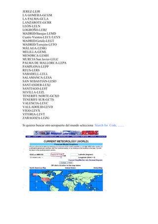JEREZ-LEJR
LA GOMERA-GCGM
LA PALMA-GCLA
LANZAROTE-GCRR
LEÓN-LELN
LOGROÑO-LERJ
MADRID/Barajas-LEMD
Cuatro Vientos-LECU/LEVS
MADRID/Getafe-LEGT
MADRID/Torrejón-LETO
MÁLAGA-LEMG
MELILLA-GEML
MENORCA-LEMH
MURCIA/San Javier-LELC
PALMA DE MALLORCA-LEPA
PAMPLONA-LEPP
REUS-LERS
SABADELL-LELL
SALAMANCA-LESA
SAN SEBASTIÁN-LESO
SANTANDER-LEXJ
SANTIAGO-LEST
SEVILLA-LEZL
TENERIFE NORTE-GCXO
TENERIFE SUR-GCTS
VALENCIA-LEVC
VALLADOLID-LEVD
VIGO-LEVX
VITORIA-LEVT
ZARAGOZA-LEZG

Si quieres buscar otro aeropuerto del mundo selecciona Search for Code, ........
 