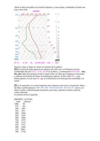 Ahora te abre una gráfica con muchos números y varias líneas, resaltando en medio una
roja y una verde.




Primero vamos a echar un vistazo al contorno de la gráfica:
1º.-En la parte de abajo aparecen en números de color rosa. Los Primeros son las
coordenadas del sitio 36.67 -4.48, el 7M es la altura,, a continuación 05/08/2007 mes,
día, año, fijate bien primero el mes y luego el día, ya sabes que la página es americana
y utilizan este formato de fecha. A continuación aparece la hora solar 06Z , y por
ultimo aparece en este caso 0hr que es la diferencia en la hora que has consultado y la
actual

2º.- A la izquierda y en vertical aparecen unos números color azul, es la presión- altura ,
de abajo a arriba aparecen 1000, 900, 800, 700,600,500,400. 300,200,100 esto es, de
abajo a arriba va disminuyendo la presión y por tanto, aumenta la altura conforme
vamos subiendo.
La relación sería la siguiente:

PRESIÓN / ALTURA
  (mb)   (metros)
1000.   00
 975 . 381.
 950.  604.
 925.  831.
 900. 1064.
 850. 1543.
 800. 2046.
 750. 2575.
 700. 3135.
 650. 3731.
 600. 4366.
 550. 5043.
 500. 5770.
 