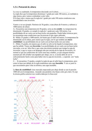 1.3.1. Potencial de altura

La cosa va cuadrando, la temperatura desciende con la altura.........................
La regla dice que la temperatura disminuye 1 grado por cada 100 metros, en realidad es
algo menos, pero vamos a redondear a este valor.
Si lo hace más o menos que la regla de 1 grado por cada 100 metros tendremos una
inestabilidad o una inversión.

Vamos a ver un ejemplo. Partimos de 30 grados, a una altura de 0 metros y subimos a
1000 metros de altura:
A.- Encuentras una temperatura de 20 grados, sería un día estable. La temperatura ha
disminuido 10 grados, se cumple la regla de 1 grado por cada 100 metros. Las
posibilidades de un vuelo con un buen techo son pequeñas. Puede haber térmicas pero
no encuentran unas condiciones que favorezcan el que sigan subiendo.
B.- Mides 25 grados a 1000 metros, de forma que al subir mil metros, la temperatura ha
disminuido con la altura, pero menos que la regla, con lo que tendrás una maxi-
estabilidad. Las posibilidades de un vuelo con un buen techo son casi nulas.
C.- Mides 32 grados, de manera que al subir no sólo no ha bajado la temperatura, sino
que ha subido. Tienes una Inversión. Las posibilidades de un vuelo con un buen techo
son nulas, a no ser hiles fino y que cojas una térmica potente que rompa la capa de
inversión, o que te vayas a un despegue alto por encima de la capa de Inversión y lo
normal es que las condiciones de vuelo sean muy estables, ya que ninguna térmica
asomará por allí al haber una tapadera por abajo, eso sí, si asoma debe de ser lo
suficientemente fuerte como para haber roto la capa de inversión, y esperala con “mala
leche”.
C.- Si encuentras 15 grados, cumple la regla de que al subir baja la temperatura, pero
como lo hace por debajo de la regla tendríamos una capa Inestable. Y eso es justo lo
que necesitamos para volar en térmica, una capa inestable.

La línea de estabilidad viene marcada empezando por abajo donde se une la presión
1000 mb con la temperatura, trazando una paralela a las líneas color gris claro. Si cojo
la misma gráfica anterior nos vendría dada por la línea azul
 