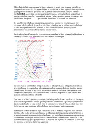 El traslado de la temperatura de la líneas roja nos va servir para observar que al tener
una pendiente menor (es decir por abajo o la izquierda) la línea roja o de la temperatura
que la paralela a la línea gris claro (en la gráfica anterior la línea Azul) va a haber
inestabilidad, y esto trae consigo que las partículas de aire suban hasta un punto en el
que se estabiliza , pero hay potencial de subida y claro nosotros aunque no seamos una
partícula de aire pero...............ya sabemos donde está el techo en ese momento .

De igual forma si la línea roja de temperatura tiene una mayor pendiente, está por
encima o a la derecha de la paralela a la línea gris claro (en la gráfica anterior la línea
Azul) la temperatura subirá más que la línea de estabilidad de manera que nos
encontremos una capa estable o incluso una inversión.

Partiendo de la gráfica anterior, trazamos una paralela a la línea gris desde el inicio de la
línea roja. En este caso hemos trazado una línea de color negro.




La línea roja de temperatura está por encima (o a la derecha) de esta paralela a la línea
gris, con lo que el potencial de subir es poco, nulo o ninguno. Esto no significa que no
haya térmica sino que si hay, le va a costar mucho subir, dado que va a necesitar una
temperatura de disparo alta. En definitiva no va a estar preparada la capa de aire para
que esta térmica continúe subiendo.

Que pasa si la línea roja esta por debajo (o a la izquierda) de esta paralela a la línea gris,
pues que cualquier masa de aire que adquiere una temperatura algo mayor (temperatura
de disparo) al subir se va a enfriar, pero el aire que tiene a su alrededor estará más frío,
de forma que va a continuar subiendo hasta que se igualen las temperaturas.

Echando un vistazo a la línea roja, vemos que si en la parte de abajo esta más o menos
paralela a las rectas grises significa que la diferencia de temperaturas entre la térmica y
el aire circundante se mantendrá con la altura y por tanto las térmicas experimentarán un
buen empuje hasta aproximarse hasta la capa en la que casi existe una inversión, o sea
cuando la línea roja pasa por encima de la paralela. En el punto de corte con la línea roja
las térmicas se cortarán de forma repentina.
 