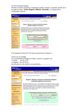 Te abre la siguiente página.
Introduce los datos de latitud y longitud por grados, minutos y segundos, pincha en el
recuadro de abajo “ Enter Degree, Minute, Seconds “ y te aparecen las
coordenadas a utilizar.




Si la longitud es Oeste (O ò W) tienes que ponerla en Negativo.

Vamos con un ejemplo.
Las coordenadas de Málaga en Grados, minutos y segundos son :
--Latitud    36º 43' 12.9"
--Longitud 04º 24' 50" W
las colocamos en las casillas correspondientes........................
 