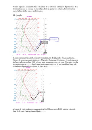 Vamos a pasar a calcular la base y la altura de la nubes de formación dependiendo de la
temperatura que se consiga en superficie. Esto es que el sol caliente, la temperatura
sube, la base de las nubes también sube.

El ejemplo,




la temperatura en la superficie es aproximadamente de 22 grados (línea azul clara).
Si sube la temperatura por ejemplo a 28 grados (línea negra) tomamos el punto de corte
de la recta horizontal de 1000 mb con la de temperatura, en este caso 28 grados, nos da
un punto de corte,,,,,,,,,,,,,Desde este punto avanzamos por la una paralela a línea gris
clara hasta el punto de corte con la línea Roja........................




el punto de corte está aproximadamente a los 800 mb , unos 2.000 metros, esta es la
base de la nube, la cosa ha cambiado,,,,,,,,,,,.
 