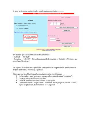 te abre la siguiente página con las coordenadas convertidas...............




De manera que las coordenadas a utilizar serían :
--Latitud   36.7525
--Longitud --4.413889 . Recuerda que cuando la longitud es Oeste (O ò W) tienes que
ponerla en Negativo.


Te adjunto al final de este capitulo las coordenadas de las principales poblaciones de
España en Grados, Minutos y Segundos.

Si no aparece la población que buscas, tienes varias posibilidades:
    1. Un buscador, www.google.es, entra y coloca: coordenadas “población”.
    2. Un programa geográfico-topográfico
    3. Un GPS, previamente almacenando el way-point
    4. Con la aplicación “Google Earth”. Metete en www.google.es, teclea “Earth”,
       bajate la aplicación. Si no la tenías te va a gustar.
 
