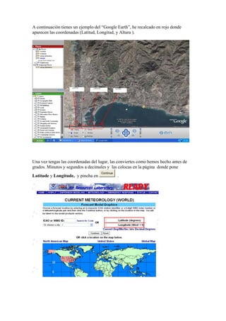 A continuación tienes un ejemplo del “Google Earth”, he recalcado en rojo donde
aparecen las coordenadas (Latitud, Longitud, y Altura ).




Una vez tengas las coordenadas del lugar, las conviertes como hemos hecho antes de
grados. Minutos y segundos a decimales y las colocas en la página donde pone
                                    Continue
Latitude y Longitude, y pincha en              .
 