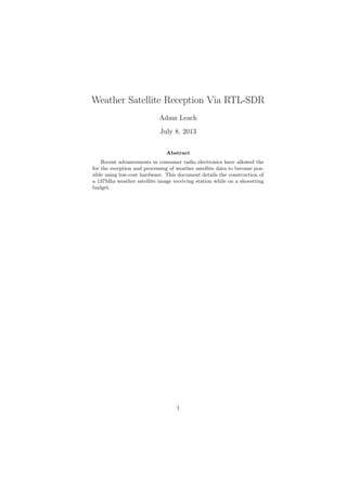 Weather Satellite Reception Via RTL-SDR
Adam Leach
July 8, 2013
Abstract
Recent advancements in consumer radio electronics have allowed the
for the reception and processing of weather satellite data to become pos-
sible using low-cost hardware. This document details the construction of
a 137Mhz weather satellite image receiving station while on a shoestring
budget.
1
 
