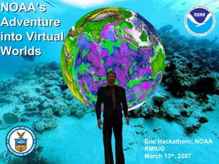 NOAA’s Adventure into Virtual Worlds Eric Hackathorn, NOAA RMIUG March 13 th , 2007 