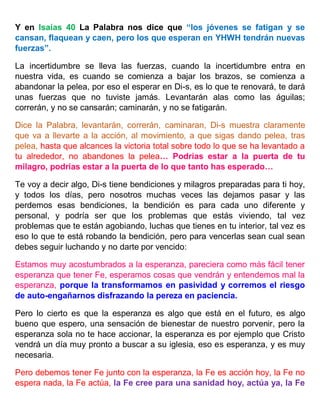 Y en Isaías 40 La Palabra nos dice que “los jóvenes se fatigan y se
cansan, flaquean y caen, pero los que esperan en YHWH tendrán nuevas
fuerzas”.
La incertidumbre se lleva las fuerzas, cuando la incertidumbre entra en
nuestra vida, es cuando se comienza a bajar los brazos, se comienza a
abandonar la pelea, por eso el esperar en Di-s, es lo que te renovará, te dará
unas fuerzas que no tuviste jamás. Levantarán alas como las águilas;
correrán, y no se cansarán; caminarán, y no se fatigarán.
Dice la Palabra, levantarán, correrán, caminaran, Di-s muestra claramente
que va a llevarte a la acción, al movimiento, a que sigas dando pelea, tras
pelea, hasta que alcances la victoria total sobre todo lo que se ha levantado a
tu alrededor, no abandones la pelea… Podrías estar a la puerta de tu
milagro, podrías estar a la puerta de lo que tanto has esperado…
Te voy a decir algo, Di-s tiene bendiciones y milagros preparadas para ti hoy,
y todos los días, pero nosotros muchas veces las dejamos pasar y las
perdemos esas bendiciones, la bendición es para cada uno diferente y
personal, y podría ser que los problemas que estás viviendo, tal vez
problemas que te están agobiando, luchas que tienes en tu interior, tal vez es
eso lo que te está robando la bendición, pero para vencerlas sean cual sean
debes seguir luchando y no darte por vencido:
Estamos muy acostumbrados a la esperanza, pareciera como más fácil tener
esperanza que tener Fe, esperamos cosas que vendrán y entendemos mal la
esperanza, porque la transformamos en pasividad y corremos el riesgo
de auto-engañarnos disfrazando la pereza en paciencia.
Pero lo cierto es que la esperanza es algo que está en el futuro, es algo
bueno que espero, una sensación de bienestar de nuestro porvenir, pero la
esperanza sola no te hace accionar, la esperanza es por ejemplo que Cristo
vendrá un día muy pronto a buscar a su iglesia, eso es esperanza, y es muy
necesaria.
Pero debemos tener Fe junto con la esperanza, la Fe es acción hoy, la Fe no
espera nada, la Fe actúa, la Fe cree para una sanidad hoy, actúa ya, la Fe
 