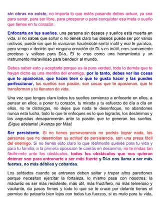 sin obras no existe, no importa lo que estés pasando debes actuar, ya sea
para sanar, para ser libre, para prosperar o para conquistar esa meta o sueño
que tienes en tu corazón.
Enfocarte en tus sueños, una persona sin deseos y sueños está muerta en
vida, si no sabes que soñar o no tienes claro tus deseos puede ser por varios
motivos, puede ser que te marcaron haciéndote sentir inútil y eso te paraliza,
pero vengo a decirte que ninguna creación de Di-s es inútil, eres sumamente
precioso y valioso para Di-s, Él te creo como una herramienta y un
instrumento maravilloso para bendecir al mundo.
Debes saber esto y aceptarlo porque es la pura verdad, todo lo demás que te
hayan dicho es una mentira del enemigo, por lo tanto, debes ver las cosas
que te apasionan, que haces bien o que te gusta hacer y las puedes
perfeccionar, tus sueños son pasión, son cosas que te apasionan, que te
transforman y te llenaran de vida.
Una vez que tengas claro todos tus sueños comienza a enfocarte en ellos, a
pensar en ellos, a poner tu corazón, tu mirada y tu esfuerzo de día a día en
ellos, no te distraigas, no dejes que nada te desenfoque, no abandones
nunca esta lucha, todo lo que te enfoques es lo que lograrás, los desánimos y
las angustias desaparecerán ante la pasión que te generan tus sueños.
¡Sigue adelante! ¡Avanza por Más!
Ser persistente, Si no tienes perseverancia no podrás lograr nada, las
personas que no desarrollan su actitud de persistencia, son una presa fácil
del enemigo. Si no tienes esto claro lo que realmente quieres para tu vida y
para tu familia, a la primera oposición te caerás en desanimo, no te rindas tan
fácilmente ante los obstáculos, todos los obstáculos que nos quieran
detener son para entrenarte a ser más fuerte y Di-s nos llama a ser más
fuertes, no más débiles y cobardes.
Los soldados cuando se entrenan deben saltar y trepar altos paredones
porque necesitan ejercitar la fortaleza, lo mismo pasa con nosotros; la
madurez es ser más resistente, más útil, más fructífero, no más temeroso y
vacilante, da pasos firmes y todo lo que se te cruce por delante tienes el
permiso de patearlo bien lejos con todas tus fuerzas, si es malo para tu vida,
 