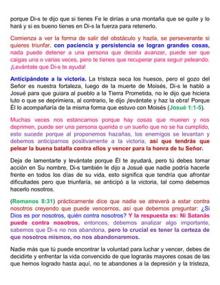 porque Di-s te dijo que si tienes Fe le dirías a una montaña que se quite y lo
hará y si es bueno tienes en Di-s la fuerza para retenerlo.
Comienza a ver la forma de salir del obstáculo y hazla, se perseverante si
quieres triunfar, con paciencia y persistencia se logran grandes cosas,
nada puede detener a una persona que decida avanzar, puede ser que
caigas una o varias veces, pero te tienes que recuperar para seguir peleando.
¡Levántate que Di-s te ayuda!
Anticipándote a la victoria. La tristeza seca los huesos, pero el gozo del
Señor es nuestra fortaleza, luego de la muerte de Moisés, Di-s le habló a
Josué para que guiara al pueblo a la Tierra Prometida, no le dijo que hiciera
luto o que se deprimiera, al contrario, le dijo ¡levántate y haz la obra! Porque
Él lo acompañaría de la misma forma que estuvo con Moisés (Josué 1:1-5).
Muchas veces nos estancamos porque hay cosas que mueren y nos
deprimen, puede ser una persona querida o un sueño que no se ha cumplido,
esto sucede porque al proponemos hazañas, los enemigos se levantan y
debemos anticiparnos positivamente a la victoria, así que tendrás que
pelear la buena batalla contra ellos y vencer para la honra de tu Señor.
Deja de lamentarte y levántate porque Él te ayudará, pero tú debes tomar
acción en Su nombre, Di-s también le dijo a Josué que nadie podría hacerle
frente en todos los días de su vida, esto significa que tendría que afrontar
dificultades pero que triunfaría, se anticipó a la victoria, tal como debemos
hacerlo nosotros.
(Romanos 8:31) prácticamente dice que nadie se atreverá a estar contra
nosotros creyendo que puede vencernos, así que debemos preguntar: ¿Si
Dios es por nosotros, quién contra nosotros? Y la respuesta es: Ni Satanás
puede contra nosotros, entonces, debemos analizar algo importante,
sabemos que Di-s no nos abandona, pero lo crucial es tener la certeza de
que nosotros mismos, no nos abandonaremos.
Nadie más que tú puede encontrar la voluntad para luchar y vencer, debes de
decidirte y enfrentar la vida convencido de que lograrás mayores cosas de las
que hemos logrado hasta aquí, no te abandones a la depresión y la tristeza,
 