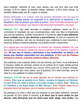 toma carácter, enfrenta la vida, eres valioso, por eso Di-s dice que está
contigo, si Él te valora, tú también debes valorarte, si Di-s está contigo, tú
también debes estar con Él y lograr la victoria.
Debes anticiparte a tu victoria, sólo las guerras planeadas son las que se
ganan, no puedes pensar en superarte si te abandonas al desánimo y el
desaliento, deja de pensar que nadie te quiere, mejor levántate pensando que
algo bueno te sucederá, que alguien está pensando bendecirte y así será.
Hebreos 13:7 nos pide recordar a nuestros pastores, imitar su Fe y
considerar el resultado de sus conversaciones, esto nos dice lo importante
que son las palabras, pueden levantarnos o hundirnos, por lo que debemos
tener cuidado con lo que decimos y escuchamos, la vida se compone de
acciones y palabras, por eso es necesario que cuidemos lo que hacemos y
decimos, porque nuestras palabras nos pueden hundir y desanimar.
Di-s espera que nos anticipemos a la victoria con nuestras palabras, Él, con
Sus palabras anticipó la victoria de Josué y también la de Gedeón a quien le
dijo: Ve con esa tu fuerza y derrotarás a los madianitas, se refería a la
fuerza que Gedeón expresaba con sus palabras, si Di-s con Su Palabra
anticipa la victoria, nuestras palabras deben afirmarla.
Sus palabras y las nuestras deben ser las mismas, por favor, no te anticipes a
tu fracaso, habla de victorias, piensa en la victoria sé tú mejor aliado porque
suficientes enemigos tendrás que vencer como para ser tu propio verdugo,
debes de saber que: eres capaz, que lo lograras, Di-s está conmigo, pero no
seas tú y tus palabras tu propio enemigo.
Habacuc 3:17-19 nos da un buen ejemplo de un hombre que anticipa su
victoria. Dice que se gozará en el Señor, aunque la higuera no florezca,
no den fruto las vides y olivos, y no haya ovejas o vacas. Dice: “Dios es
mi fortaleza y me hace andar en MIS alturas.” Este hombre habla de un
probable futuro de escasez, pero él estaba confiando en su Di-s.
Se anticipa a la crisis y dice que sin importar lo que deba enfrentar, siempre
se gozará en Di-s quien lo levanta, y al decir que lo hace andar en sus
alturas, está afirmando que no nació para estar abajo, sino arriba, hay
 