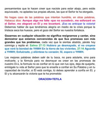 pensamientos que te hacen creer que naciste para estar abajo, pero estás
equivocado, no aplastes tus propias alturas, las que el Señor te ha otorgado.
No hagas caso de las palabras que intentan hundirte, en otras palabras,
Habacuc dice: Aunque algo me falte -que no sucederá-, me esforzaré en
el Señor, me alegraré en Él y me levantaré. ¡Eso es anticipar la victoria!
Debemos hablar de que tendremos alegría en medio de la crisis porque la
tristeza seca los huesos, pero el gozo del Señor es nuestra fortaleza.
Gozarnos en cualquier situación no significa resignarnos y cantar, sino
demostrar que estamos convencidos de que Sus promesas son más
grandes que los problemas, cada vez que te sientas abatido, párate hoy
conmigo y repite el: Salmo 27:13 Hubiera yo desmayado, si no creyese
que veré la bondad de YHWH En la tierra de los vivientes. 27:14 Aguarda
a YHWH; Esfuérzate, y aliéntese tu corazón; Sí, espera a YHWH.
Las mejores palabras deben salir de tu boca, no para adularte, sino para
motivarte, y la fórmula para no desmayar es creer en las promesas de
nuestro Di-s, la formula no es confiar en lo que ven tus ojos, deja de quejarte,
entrégale tu vida al Señor para que te enseñe a confiar en Su Palabra y en tu
capacidad de triunfar, si Él está contigo, tú debes aprender a confía en El, y
El y tu alcanzarán la victoria que te ha prometido
ORACION=TEFILA
 