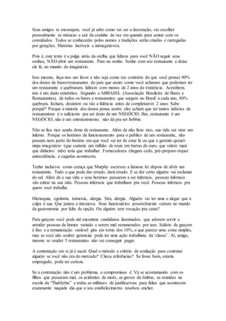 Seus amigos te encorajam, você já sabe como vai ser a decoração, vai escolher 
pessoalmente as músicas e sair da cozinha de vez em quando para sentar com os 
convidados. Todos se conhecerão pelos nomes e tradições serão criadas e carregadas 
por gerações. Histórias incríveis e inimagináveis. 
Pois é, este texto é a pulga atrás da orelha que faltava para você NÃO seguir seus 
sonhos, NÃO abrir um restaurante. Pare no sonho. Sonhe com seu restaurante e deixe 
ele lá, no mundo do imaginário. 
Isso mesmo, faça-nos um favor e não seja como (ao contrário do que você pensa) 80% 
dos donos de bares/restaurantes do país que assim como você acharam que poderiam ter 
um restaurante e quebraram, faliram com menos de 2 anos de existência. Acreditem, 
isto é um dado estatístico. Segundo a ABRASEL (Associação Brasileira de Bares e 
Restaurantes), de todos os bares e restaurantes que surgem no Brasil a cada ano, 80% 
quebram, fecham, desistem ou vão a falência antes de completarem 2 anos. Sabe 
porquê? Porque a maioria dos donos pensa assim: eles acham que ter tantos indícios de 
restauranteur é o suficiente pra ser dono de um NEGÓCIO. Bar, restaurante é um 
NEGÓCIO, não é um entretenimento, não dá pra ser hobbie. 
Não se fica rico sendo dono de restaurante. Além de não ficar rico, sua vida vai virar um 
inferno. Porque os horários de funcionamento para o público de um restaurante, não 
passam nem perto do horário em que você vai ter de estar lá ou que o gerente-genial-ninja- 
imaginário (que custaria um milhão de reais em barras de ouro, que valem mais 
que dinheiro/ mês) teria que trabalhar. Fornecedores chegam cedo, pré-preparo requer 
antecedência, e cagadas acontecem. 
Tenho inclusive como crença que Murphy escreveu a famosa lei depois de abrir um 
restaurante. Tudo o que pode dar errado, dará errado. E se der certo alguém vai reclamar 
do sal. Além de a sua vida e seus horários passarem a ser infernais, pessoas infernais 
vão entrar na sua vida. Pessoas infernais que trabalham pra você. Pessoas infernais pra 
quem você trabalha. 
Hierarquia, egolatria, teimosia, alergia. Sim, alergia. Alguém vai ter uma e alegar que a 
culpa é sua. Que jantou e intoxicou. Seus funcionários possivelmente caíram no mundo 
da gastronomia por falta de opção. Ou alguém tem vocação pra caixa? 
Para garçom você pode até encontrar candidatos iluminados, que adorem servir e 
atender pessoas de humor variado e serem mal remunerados por isso. Salário de garçom 
é fixo e a remuneração variável gira em torno dos 10%, o que parece uma coisa simples, 
mas se você não souber gerenciar pode ter uma ação trabalhista da ‘classe’. Aí, amigo, 
mesmo se vender 5 restaurantes não vai conseguir pagar. 
A contratação em si já é sacal. Qual o método e critério de avaliação para contratar 
alguém se você não era do mercado? Checa referências? Se fosse bom, estaria 
empregado, pode ter certeza. 
Se a contratação não é um problema, o compromisso é. Vá se acostumando com os 
filhos que passaram mal, os acidentes de moto, as greves de ônibus, as reuniões na 
escola da “Thablytha” e todas as milhares de justificativas para faltas que acontecem 
exatamente naquele dia que o seu estabelecimento resolveu encher. 
 