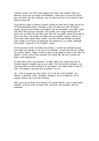 Controlar estoque você sabe? Sabe comprar bem? Sabe o que comprar? Sabe ver a 
diferença de um carre de cordeiro de 90 dinheiros o quilo para o carre de 60? Aposto 
que o seu cliente não sabe a diferença, mas vai achar uma bosta se você colocar o mais 
barato no prato dele. 
O seu chef de cozinha se formou no Brasil e acabou de voltar de um estágio que fez em 
NY/França/Espanha/Londres? Desculpe te dizer, ele ainda não é chef. Da mesma 
maneira que um recém formado em jornalismo não sai da faculdade como editor. Existe 
hoje muito chef pra pouco restaurante. Não se iluda com o estágio internacional do 
garoto, isso na prática não quer dizer nada. Mais vale ter perdido a ponta de um dedo na 
faca. E uma dica, se ele chegar com dólmã preta pra trabalhar, mande-o embora, ele 
talvez nunca tenha entrado numa cozinha e não deve saber que trabalhar na pauleira 
numa cozinha com 50 graus de temperatura fica insuportável se o critério empregado 
para escolher a roupa for só “ser bonitinha” (preta). 
Se até esta parte do texto você ainda está convicto, e vai abrir um restaurante porque 
seus amigos são especiais, e com você vai ser diferente, vai aqui mais uma dica: amigos 
são os piores clientes. Amigo se sente no direito de dar palpite em tudo, é mais difícil de 
agradar, é carente, gosta de dar carteirada, não respeita fila, fala alto e costuma não 
pagar a conta integralmente. 
Se ainda quiser abrir o seu restaurante, vai minha última dica: compre uma luva de 
borracha daquelas compridas que vai ate o ombro. Você vai precisar desentupir a sua 
caixa de gordura com mais frequencia do que imagina. Ela sempre entope no meio da 
noite. Nem imagina o que seja caixa de gordura? Ai, ai, ai. 
Ah… E não se esqueça das redes sociais. Ter um site não é mais novidade: seja 
eficiente no facebook, twitter, foursquare, instagram, etc etc. E lembre-se, site de 
compras coletivas não vão te tirar do buraco. 
Dizia um tio que as formas mais eficientes de se perder dinheiro eram: ter uma amante 
argentina ou ter um cavalo no Jockey Club. Acrescento sem pestanejar: abrir um 
restaurante. 
