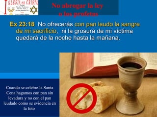 No abrogar la ley
o los profetas
Ex 23:18Ex 23:18 No ofrecerásNo ofrecerás con pan leudo la sangrecon pan leudo la sangre
de mi sacrificiode mi sacrificio, ni la grosura de mi víctima, ni la grosura de mi víctima
quedará de la noche hasta la mañana.quedará de la noche hasta la mañana.
Cuando se celebre la Santa
Cena hagamos con pan sin
levadura y no con el pan
leudado como se evidencia en
la foto
 