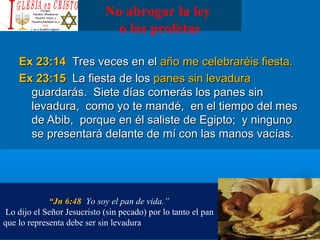 No abrogar la ley
o los profetas
Ex 23:14Ex 23:14 Tres veces en elTres veces en el año me celebraréis fiesta.año me celebraréis fiesta.
Ex 23:15Ex 23:15 La fiesta de losLa fiesta de los panes sin levadurapanes sin levadura
guardarás. Siete días comerás los panes singuardarás. Siete días comerás los panes sin
levadura, como yo te mandé, en el tiempo del meslevadura, como yo te mandé, en el tiempo del mes
de Abib, porque en él saliste de Egipto; y ningunode Abib, porque en él saliste de Egipto; y ninguno
se presentará delante de mí con las manos vacías.se presentará delante de mí con las manos vacías.
“Jn 6:48 Yo soy el pan de vida.”
Lo dijo el Señor Jesucristo (sin pecado) por lo tanto el pan
que lo representa debe ser sin levadura
 