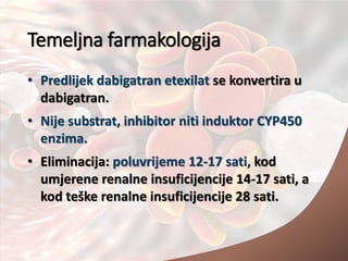 Temeljna farmakologija
• Predlijek dabigatran etexilat se konvertira u
dabigatran.
• Nije substrat, inhibitor niti induktor CYP450
enzima.
• Eliminacija: poluvrijeme 12-17 sati, kod
umjerene renalne insuficijencije 14-17 sati, a
kod teške renalne insuficijencije 28 sati.
 