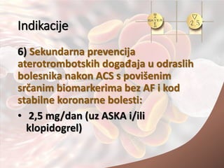 Indikacije
6) Sekundarna prevencija
aterotrombotskih događaja u odraslih
bolesnika nakon ACS s povišenim
srčanim biomarkerima bez AF i kod
stabilne koronarne bolesti:
• 2,5 mg/dan (uz ASKA i/ili
klopidogrel)
 