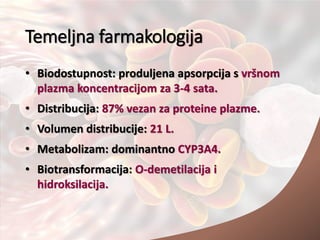 Temeljna farmakologija
• Biodostupnost: produljena apsorpcija s vršnom
plazma koncentracijom za 3-4 sata.
• Distribucija: 87% vezan za proteine plazme.
• Volumen distribucije: 21 L.
• Metabolizam: dominantno CYP3A4.
• Biotransformacija: O-demetilacija i
hidroksilacija.
 