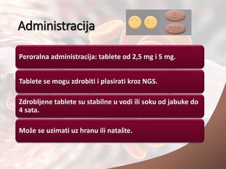 Administracija
Peroralna administracija: tablete od 2,5 mg i 5 mg.
Tablete se mogu zdrobiti i plasirati kroz NGS.
Zdrobljene tablete su stabilne u vodi ili soku od jabuke do
4 sata.
Može se uzimati uz hranu ili natašte.
 