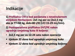 Indikacije
1) Profilaksa CVI-a kod pacijenata s nevalvularnom
atrijskom fibrilacijom: 2x5 mg per os (2x2,5 mg
ako je TT<60 kg, dob>80 i/ili CrCl 15-29 mL/min).
2) Postoperativna profilaksa DVT/PE nakon
ugradnje umjetnog kuka ili koljena:
• 2x2,5 mg per os 12-24 sata nakon operacije
 tijekom 35 dana kod ugradnje umjetnog kuka
 tijekom 12 dana kod ugradnje umjetnog koljena
 
