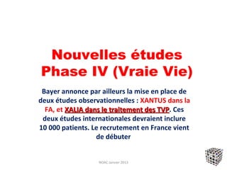 Nouvelles études
Phase IV (Vraie Vie)
 Bayer annonce par ailleurs la mise en place de
deux études observationnelles : XANTUS dans la
  FA, et XALIA dans le traitement des TVP. Ces
                                      TVP
 deux études internationales devraient inclure
10 000 patients. Le recrutement en France vient
                  de débuter


                  NOAC Janvier 2013
 
