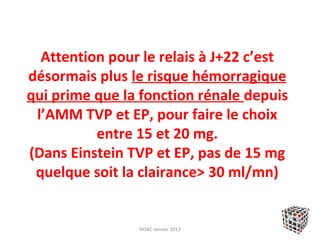 Attention pour le relais à J+22 c’est
désormais plus le risque hémorragique
qui prime que la fonction rénale depuis
 l’AMM TVP et EP, pour faire le choix
          entre 15 et 20 mg.
(Dans Einstein TVP et EP, pas de 15 mg
 quelque soit la clairance> 30 ml/mn)


                NOAC Janvier 2013
 