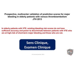 Prospective, multicenter validation of prediction scores for major
      bleeding in elderly patients with venous thromboembolism
                                JTH 2013



In elderly patients with VTE, existing bleeding risk scores do not have
sufficient accuracy and power to discriminate between patients with VTE who
are at high-risk of short-term major bleeding and those who are not.




                         Sens Clinique,
                        Examen Clinique
                                JP Laroche/Janvier 2013
 