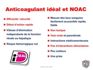 Anticoagulant idéal et NOAC
Efficacité / sécurité                   Mesure des taux sanguins
                                        facilement accessible rapide,
Début d’action rapide                   fiable
Vitesse d’élimination                   Non toxique
indépendante de la fonction             Voie orale et parentérale
rénale ou hépatique
                                        Interactions médicamenteuses
Risque hémorragique nul
                                        Pas d’interactions alimentaires

                                        Peu coûteux

                                        Une prise


                          NOAC Janvier 2013
 