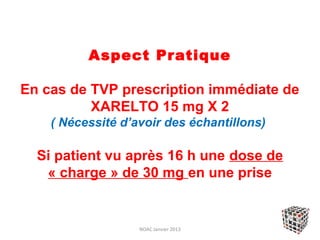 Aspect Pratique

En cas de TVP prescription immédiate de
          XARELTO 15 mg X 2
    ( Nécessité d’avoir des échantillons)

  Si patient vu après 16 h une dose de
   « charge » de 30 mg en une prise


                   NOAC Janvier 2013
 