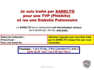 Je suis traité par XARELTO
                  pour une TVP (Phlébite)
              et /ou une Embolie Pulmonaire
             Le XARELTO est un médicament anti thrombotique veineux
                      de la famille des Anti Xa, voie orale

Début du traitement :                         Attention signalez que vous êtes traité
Prescrit par :                                par le XARELTO chaque fois que vous
Pour une durée de :                           consultez .

                Posologie : 1 cp à 15 mg , 2 fois /j pendant 21 j puis à
                      partir du 22 ° jour 1 cp à 20 mg,1 fois /j




                                    NOAC Janvier 2013
 
