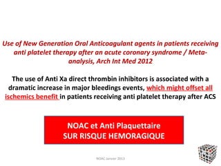 Use of New Generation Oral Anticoagulant agents in patients receiving
   anti platelet therapy after an acute coronary syndrome / Meta-
                      analysis, Arch Int Med 2012

   The use of Anti Xa direct thrombin inhibitors is associated with a
  dramatic increase in major bleedings events, which might offset all
ischemics benefit in patients receiving anti platelet therapy after ACS


                    NOAC et Anti Plaquettaire
                   SUR RISQUE HEMORAGIQUE

                              NOAC Janvier 2013
 