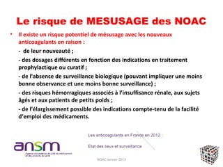 Le risque de MESUSAGE des NOAC
•   Il existe un risque potentiel de mésusage avec les nouveaux
    anticoagulants en raison :
    - de leur nouveauté ;
    - des dosages différents en fonction des indications en traitement
    prophylactique ou curatif ;
    - de l’absence de surveillance biologique (pouvant impliquer une moins
    bonne observance et une moins bonne surveillance) ;
    - des risques hémorragiques associés à l’insuffisance rénale, aux sujets
    âgés et aux patients de petits poids ;
    - de l’élargissement possible des indications compte-tenu de la facilité
    d’emploi des médicaments.




                                  NOAC Janvier 2013
 