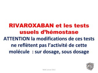 RIVAROXABAN et les tests
       usuels d’hémostase
ATTENTION la modifications de ces tests
   ne reflètent pas l’activité de cette
  molécule : sur dosage, sous dosage


                NOAC Janvier 2013
 
