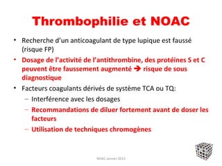 Thrombophilie et NOAC
• Recherche d’un anticoagulant de type lupique est faussé
  (risque FP)
• Dosage de l’activité de l’antithrombine, des protéines S et C
  peuvent être faussement augmenté  risque de sous
  diagnostique
• Facteurs coagulants dérivés de système TCA ou TQ:
   – Interférence avec les dosages
   – Recommandations de diluer fortement avant de doser les
      facteurs
   – Utilisation de techniques chromogènes


                          NOAC Janvier 2013
 