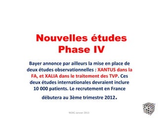 Nouvelles études
       Phase IV
 Bayer annonce par ailleurs la mise en place de
deux études observationnelles : XANTUS dans la
  FA, et XALIA dans le traitement des TVP. Ces
 deux études internationales devraient inclure
   10 000 patients. Le recrutement en France
      débutera au 3ème trimestre 2012.

                  NOAC Janvier 2013
 