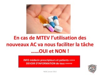 En cas de MTEV l’utilisation des
nouveaux AC va nous faciliter la tâche
          ……OUI et NON !
       INFO médecin prescripteurs et patients ++++
         DEVOIR D’INFORMATION de tous +++++

                       NOAC Janvier 2013
 
